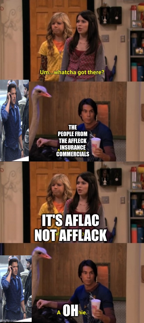 affleck not aflac | THE PEOPLE FROM THE AFFLECK INSURANCE COMMERCIALS; IT'S AFLAC NOT AFFLACK; OH | image tagged in whatcha got there,icarly,ben affleck,aflac,insurance | made w/ Imgflip meme maker