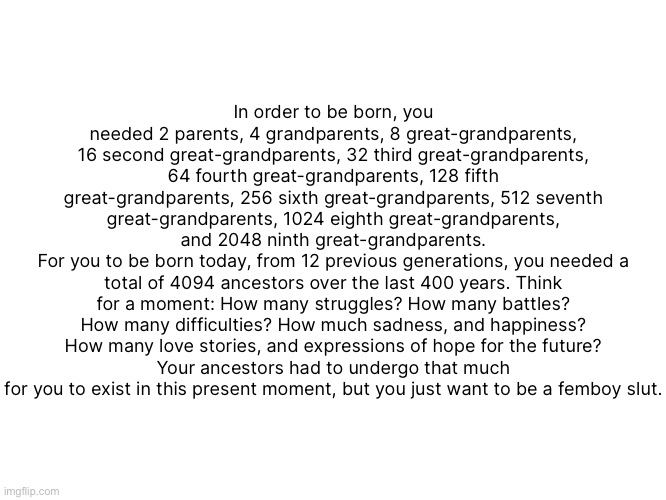 so I fixed the “4096 ancestors” copypasta | In order to be born, you needed 2 parents, 4 grandparents, 8 great-grandparents, 16 second great-grandparents, 32 third great-grandparents, 64 fourth great-grandparents, 128 fifth great-grandparents, 256 sixth great-grandparents, 512 seventh great-grandparents, 1024 eighth great-grandparents, and 2048 ninth great-grandparents.
For you to be born today, from 12 previous generations, you needed a total of 4094 ancestors over the last 400 years. Think for a moment: How many struggles? How many battles? How many difficulties? How much sadness, and happiness? How many love stories, and expressions of hope for the future?
Your ancestors had to undergo that much for you to exist in this present moment, but you just want to be a femboy ѕlut. | made w/ Imgflip meme maker