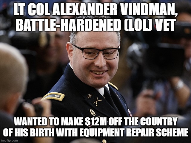 oy vey | LT COL ALEXANDER VINDMAN, BATTLE-HARDENED (LOL) VET; WANTED TO MAKE $12M OFF THE COUNTRY OF HIS BIRTH WITH EQUIPMENT REPAIR SCHEME | image tagged in memes | made w/ Imgflip meme maker