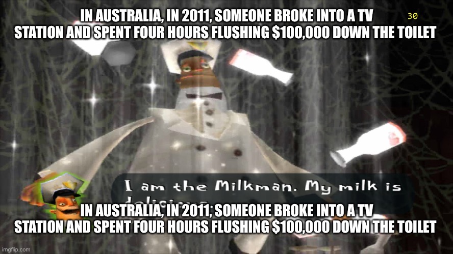 I am the milkman | IN AUSTRALIA, IN 2011, SOMEONE BROKE INTO A TV STATION AND SPENT FOUR HOURS FLUSHING $100,000 DOWN THE TOILET; IN AUSTRALIA, IN 2011, SOMEONE BROKE INTO A TV STATION AND SPENT FOUR HOURS FLUSHING $100,000 DOWN THE TOILET | image tagged in i am the milkman | made w/ Imgflip meme maker