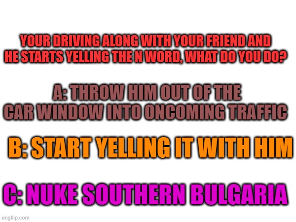 YOUR DRIVING ALONG WITH YOUR FRIEND AND HE STARTS YELLING THE N WORD, WHAT DO YOU DO? A: THROW HIM OUT OF THE CAR WINDOW INTO ONCOMING TRAFFIC; B: START YELLING IT WITH HIM; C: NUKE SOUTHERN BULGARIA | image tagged in tag | made w/ Imgflip meme maker