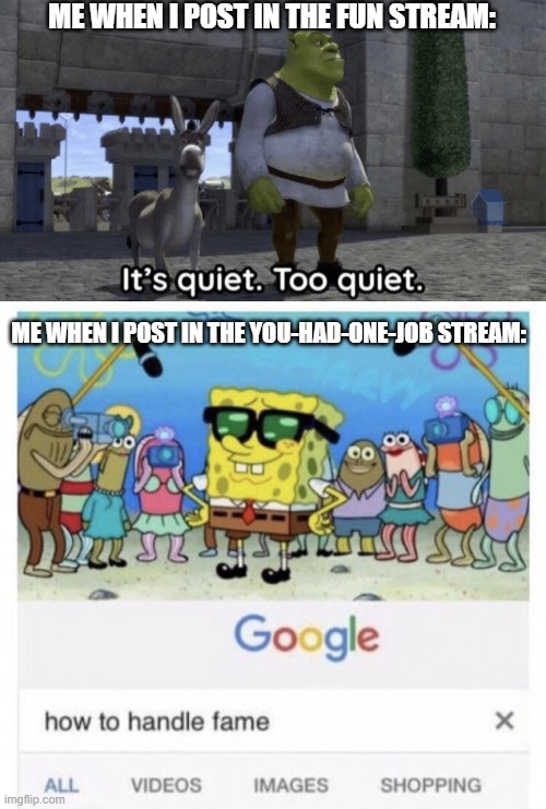It's literally polar opposites. | ME WHEN I POST IN THE FUN STREAM:; ME WHEN I POST IN THE YOU-HAD-ONE-JOB STREAM: | image tagged in it s quiet too quiet shrek,how to handle fame,shrek,spongebob,meme making,imgflip | made w/ Imgflip meme maker