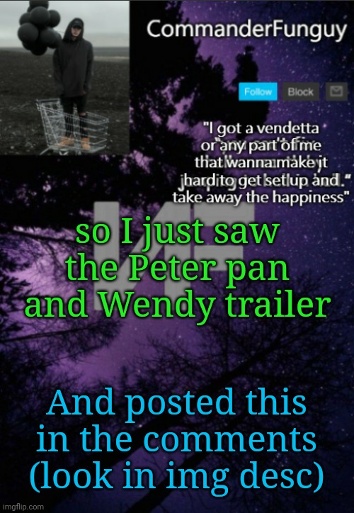 I posted a lot more but ill put that l8r | I loved the part where Peter Pan wrote: "

"My name is Peter Hartwell Pan. I live at 308 Negra Arroyo Lane, Albuquerque, New Mexico, 87104. This is my confession. If you're watching this tape, I'm probably dead, murdered by my brother-in-law Captain Hook. Hook has been building a meth empire for over a year now and using me as his chemist. Shortly after my 50th birthday, Hook came to me with a rather, shocking proposition. He asked that I use my chemistry knowledge to cook methamphetamine, which he would then sell using his connections in the drug world. Connections that he made through his career with the DEA. I was... astounded, I... I always thought that Hook was a very moral man and I was... thrown, confused, but I was also particularly vulnerable at the time, something he knew and took advantage of. I was reeling from a cancer diagnosis that was poised to bankrupt my family. Hook took me on a ride along, and showed me just how much money even a small meth operation could make. And I was weak. I didn't want my family to go into financial ruin so I agreed. Every day, I think back at that moment with regret. I quickly realized that I was in way over my head, and Hook had a partner, a woman named Tinkerbell, a businesswoman. Hook essentially sold me into servitude to this woman, and when I tried to quit, Tinker threatened my family. I didn't know where to turn. Eventually, Hook and Tinker had a falling out. From what I can gather, Hook was always pushing for a greater share of the business, to which Tinker flatly refused to give him, and things escalated. Tinker was able to arrange, uh I guess I guess you call it a "hit" on my brother-in-law, and failed, but Hook was seriously injured, and I wound up paying his medical bills which amounted to a little over $177,000. Upon recovery, Hook was bent on revenge, working with a man named Lost Person #1, he plotted to kill Tinker, and did so. In fact, the bomb that he used was built by me, and he gave me no option in it. I have often contemplated suicide, but I'm a coward. I wanted to go to the police, but I was frightened. Hook had risen in the ranks to become the head of the Albuquerque DEA, and about that time, to keep me in line, he took my children from me. For 3 months he kept them. My wife, who up until that point, had no idea of my criminal activities, was horrified to learn what I had done, why Hook had taken our children. We were scared. I was in Hell, I hated myself for what I had brought upon my family. Recently, I tried once again to quit, to end this nightmare, and in response, he gave me this. I can't take this anymore. I live in fear every day that Hook will kill me, or worse, hurt my family. I... All I could think to do was to make this video in hope that the world will finally see this man, for what he really is."; so I just saw the Peter pan and Wendy trailer; And posted this in the comments (look in img desc) | image tagged in commanderfunguy nf template thx yachi | made w/ Imgflip meme maker