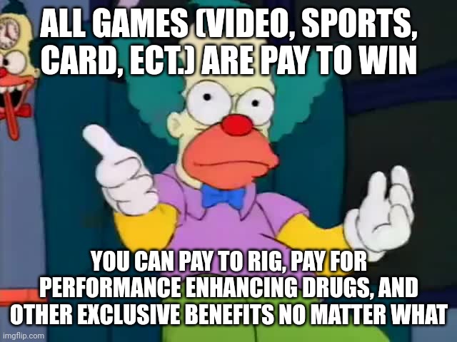 krusty explaining | ALL GAMES (VIDEO, SPORTS, CARD, ECT.) ARE PAY TO WIN; YOU CAN PAY TO RIG, PAY FOR PERFORMANCE ENHANCING DRUGS, AND OTHER EXCLUSIVE BENEFITS NO MATTER WHAT | image tagged in krusty explaining | made w/ Imgflip meme maker