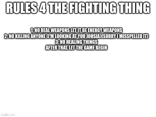 ok begin! | RULES 4 THE FIGHTING THING; 1: NO REAL WEAPONS LET IT BE ENERGY WEAPONS
2: NO KILLING ANYONE (I'M LOOKING AT YOU JOHSIA)(SORRY I MISSPELLED IT)
3: NO HEALING THINGS



AFTER THAT, LET THE GAME BEGIN | made w/ Imgflip meme maker