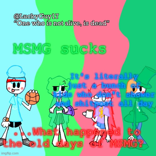 Well, it started to suck a while ago, but now it's just a dumpster fire. All the good users are quitting. This stream isn't funn | MSMG sucks; It's literally just a bunch of kids who don't shower and shitpost all day; ...What happened to the old days of MSMG? | image tagged in luckyguy17 temp | made w/ Imgflip meme maker