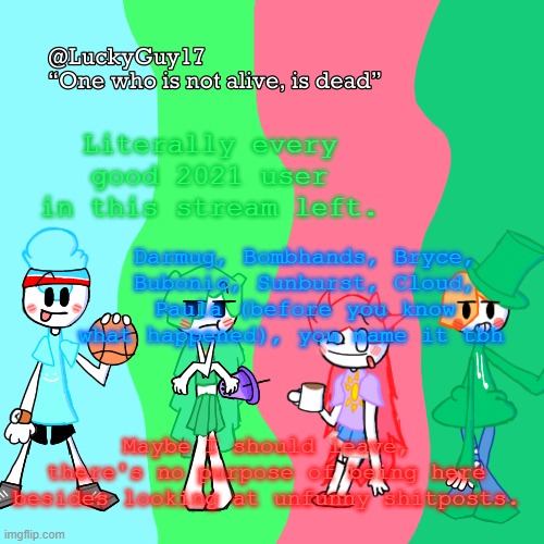 ...What happened? | Literally every good 2021 user in this stream left. Darmug, Bombhands, Bryce, Bubonic, Sunburst, Cloud, Paula (before you know what happened), you name it tbh; Maybe I should leave, there's no purpose of being here besides looking at unfunny shitposts. | image tagged in luckyguy17 temp | made w/ Imgflip meme maker