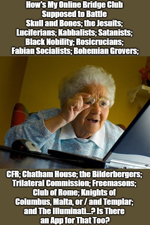 Grandma Got Run Over by Some Truthers | How's My Online Bridge Club 
Supposed to Battle 
Skull and Bones; the Jesuits; 
Luciferians; Kabbalists; Satanists; 
Black Nobility; Rosicrucians; 
Fabian Socialists; Bohemian Grovers;; CFR; Chatham House; the Bilderbergers; 
Trilateral Commission; Freemasons; 
Club of Rome; Knights of 
Columbus, Malta, or / and Templar; 
and The Illuminati...? Is There 
an App for That Too? | image tagged in memes,grandma finds the internet,research,secret societies,information overload,conspiracy theories | made w/ Imgflip meme maker