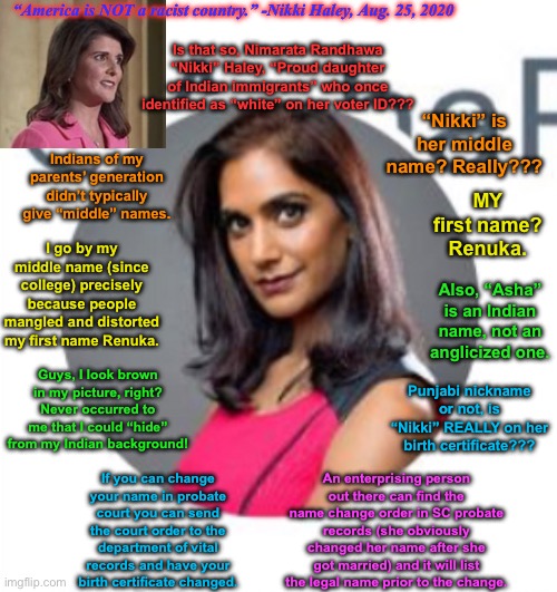 Rangappa v. Haley | “America is NOT a racist country.” -Nikki Haley, Aug. 25, 2020; Is that so, Nimarata Randhawa “Nikki” Haley, “Proud daughter of Indian immigrants” who once identified as “white” on her voter ID??? “Nikki” is her middle name? Really??? Indians of my parents’ generation didn’t typically give “middle” names. MY first name? Renuka. I go by my middle name (since college) precisely because people mangled and distorted my first name Renuka. Also, “Asha” is an Indian name, not an anglicized one. Guys, I look brown in my picture, right? Never occurred to me that I could “hide” from my Indian background! Punjabi nickname or not, is “Nikki” REALLY on her birth certificate??? An enterprising person out there can find the name change order in SC probate records (she obviously changed her name after she got married) and it will list the legal name prior to the change. If you can change your name in probate court you can send the court order to the department of vital records and have your birth certificate changed. | image tagged in memes,twitter,racism,identity politics,indian,usa | made w/ Imgflip meme maker