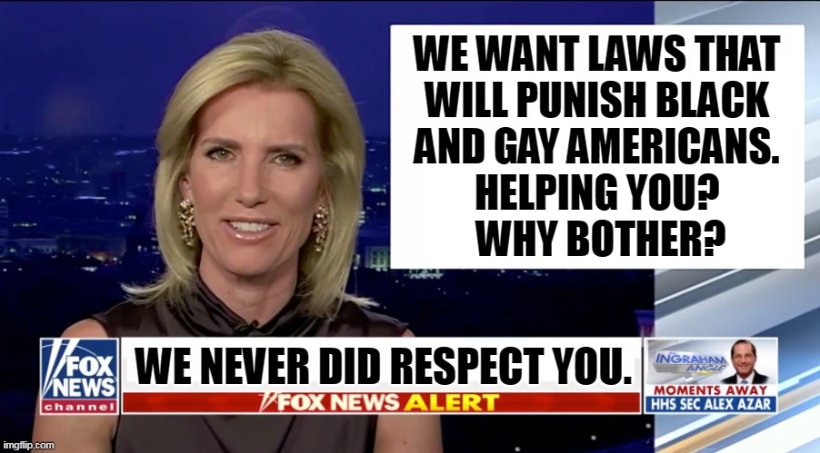 Laura "The Liar" Ingraham asks, who the hell are you? | WE WANT LAWS THAT 
WILL PUNISH BLACK 
AND GAY AMERICANS. 
HELPING YOU? 
WHY BOTHER? WE NEVER DID RESPECT YOU. | image tagged in laura ingraham is a blank,fox news,right wing,republican,propaganda | made w/ Imgflip meme maker