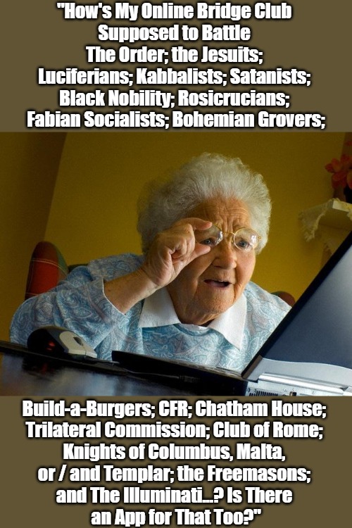 Grandma Got Run Over by a Browser | "How's My Online Bridge Club 
Supposed to Battle 
The Order; the Jesuits; 
Luciferians; Kabbalists; Satanists; 
Black Nobility; Rosicrucians; 
Fabian Socialists; Bohemian Grovers;; Build-a-Burgers; CFR; Chatham House; 
Trilateral Commission; Club of Rome; 
Knights of Columbus, Malta, 
or / and Templar; the Freemasons; 
and The Illuminati...? Is There 
an App for That Too?" | image tagged in grandma finds the internet,truthers gone wild,honest seekers,seniors gone wild,secret societies,power pyramid | made w/ Imgflip meme maker