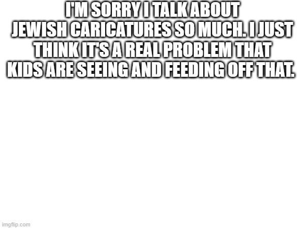I'M SORRY I TALK ABOUT JEWISH CARICATURES SO MUCH. I JUST THINK IT'S A REAL PROBLEM THAT KIDS ARE SEEING AND FEEDING OFF THAT. | made w/ Imgflip meme maker