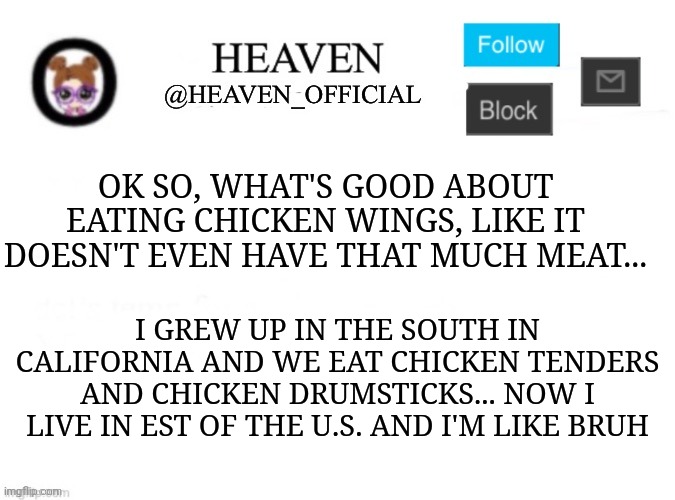 Smh | OK SO, WHAT'S GOOD ABOUT EATING CHICKEN WINGS, LIKE IT DOESN'T EVEN HAVE THAT MUCH MEAT... I GREW UP IN THE SOUTH IN CALIFORNIA AND WE EAT CHICKEN TENDERS AND CHICKEN DRUMSTICKS... NOW I LIVE IN EST OF THE U.S. AND I'M LIKE BRUH | image tagged in heaven s template | made w/ Imgflip meme maker