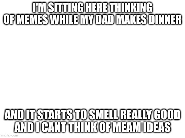 yum | I'M SITTING HERE THINKING OF MEMES WHILE MY DAD MAKES DINNER; AND IT STARTS TO SMELL REALLY GOOD
AND I CANT THINK OF MEAM IDEAS | image tagged in dinner,yum,memes,oh no i have done it again,bad grammar and spelling memes | made w/ Imgflip meme maker