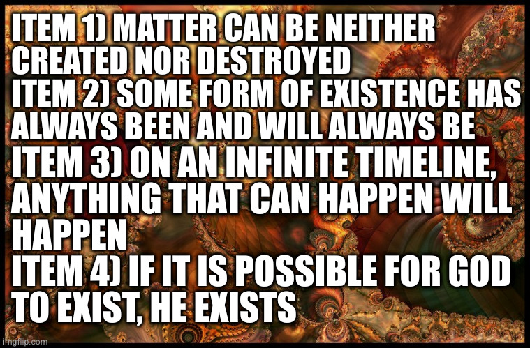 What sophistry is this | ITEM 1) MATTER CAN BE NEITHER
CREATED NOR DESTROYED
ITEM 2) SOME FORM OF EXISTENCE HAS
ALWAYS BEEN AND WILL ALWAYS BE; ITEM 3) ON AN INFINITE TIMELINE,
ANYTHING THAT CAN HAPPEN WILL
HAPPEN
ITEM 4) IF IT IS POSSIBLE FOR GOD
TO EXIST, HE EXISTS | image tagged in fractals | made w/ Imgflip meme maker
