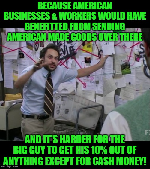 Charlie Conspiracy (Always Sunny in Philidelphia) | BECAUSE AMERICAN BUSINESSES & WORKERS WOULD HAVE BENEFITTED FROM SENDING AMERICAN MADE GOODS OVER THERE AND IT'S HARDER FOR THE BIG GUY TO G | image tagged in charlie conspiracy always sunny in philidelphia | made w/ Imgflip meme maker