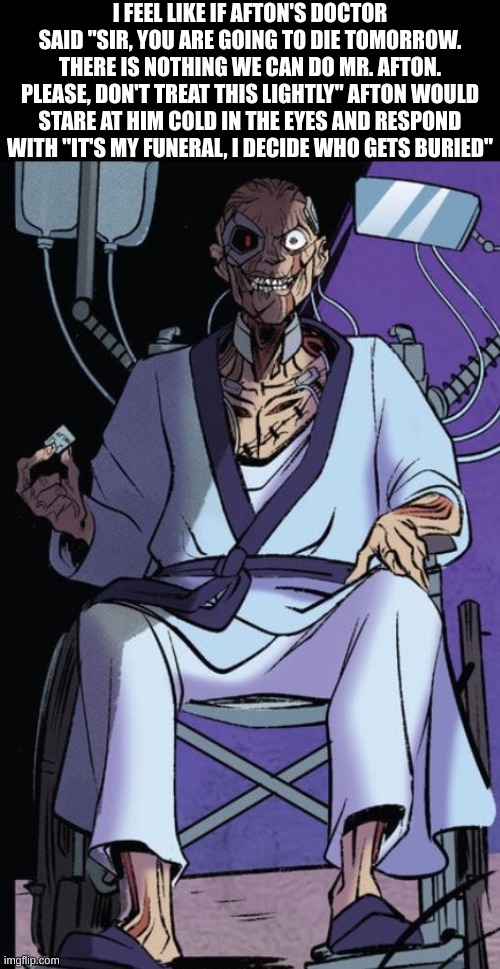 William afton in a wheelchair | I FEEL LIKE IF AFTON'S DOCTOR SAID "SIR, YOU ARE GOING TO DIE TOMORROW. THERE IS NOTHING WE CAN DO MR. AFTON. PLEASE, DON'T TREAT THIS LIGHTLY" AFTON WOULD STARE AT HIM COLD IN THE EYES AND RESPOND WITH "IT'S MY FUNERAL, I DECIDE WHO GETS BURIED" | image tagged in william afton in a wheelchair,fnaf,william afton | made w/ Imgflip meme maker