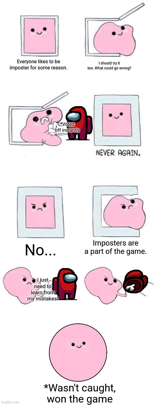 Please someone else post something, I'm trying my hardest to supply memes, but there's other people here for a reason. | Everyone likes to be imposter for some reason. I should try it too. What could go wrong? *Voted off instantly; Imposters are a part of the game. No... I just need to learn from my mistakes! *Wasn't caught, won the game | image tagged in pink blob in a box with more panels,among us,imposter,learning | made w/ Imgflip meme maker