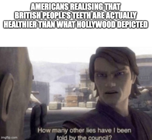 How many other lies have i been told by the council | AMERICANS REALISING THAT BRITISH PEOPLE'S TEETH ARE ACTUALLY HEALTHIER THAN WHAT HOLLYWOOD DEPICTED | image tagged in how many other lies have i been told by the council | made w/ Imgflip meme maker