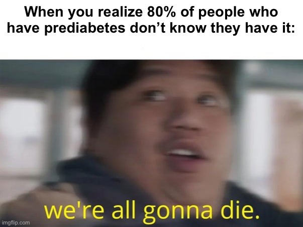 We're All Gonna Die | When you realize 80% of people who have prediabetes don’t know they have it: | image tagged in we're all gonna die | made w/ Imgflip meme maker