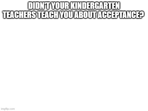 DIDN'T YOUR KINDERGARTEN TEACHERS TEACH YOU ABOUT ACCEPTANCE? | made w/ Imgflip meme maker
