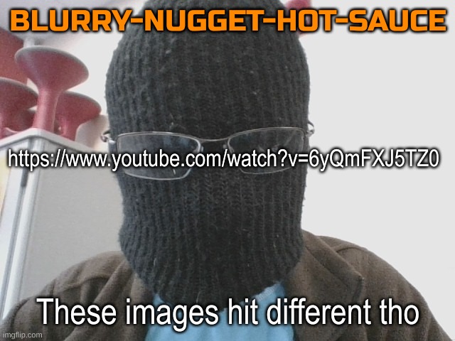 Blurry-nugget-hot-sauce | https://www.youtube.com/watch?v=6yQmFXJ5TZ0; These images hit different tho | image tagged in blurry-nugget-hot-sauce | made w/ Imgflip meme maker