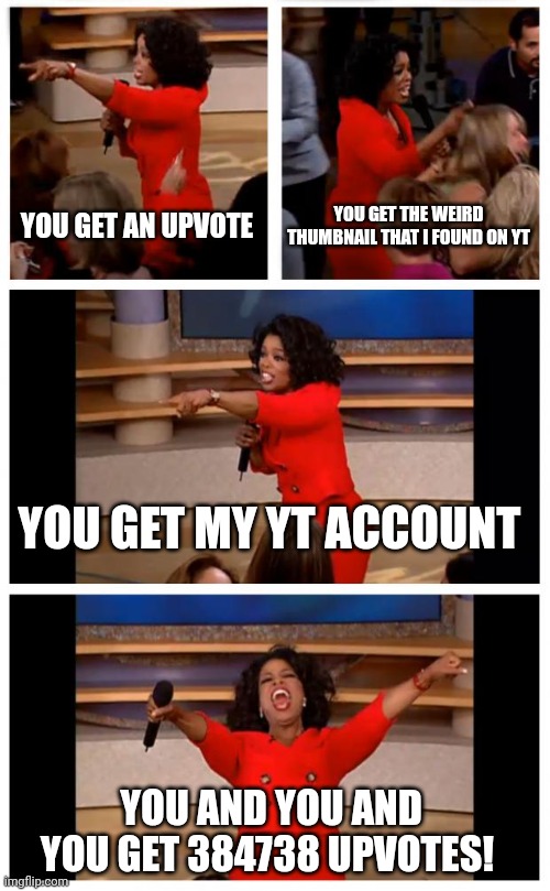 Oprah You Get A Car Everybody Gets A Car | YOU GET AN UPVOTE; YOU GET THE WEIRD THUMBNAIL THAT I FOUND ON YT; YOU GET MY YT ACCOUNT; YOU AND YOU AND YOU GET 384738 UPVOTES! | image tagged in memes,oprah you get a car everybody gets a car | made w/ Imgflip meme maker