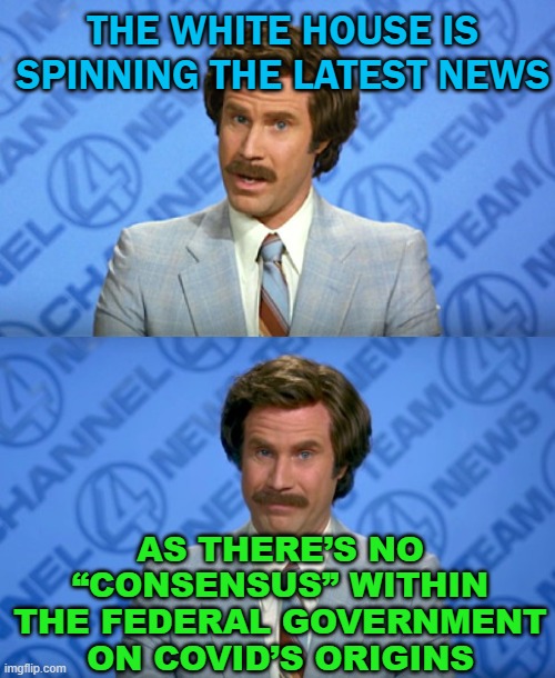 The White House is spinning the latest news as there’s no “consensus” | THE WHITE HOUSE IS SPINNING THE LATEST NEWS; AS THERE’S NO “CONSENSUS” WITHIN THE FEDERAL GOVERNMENT ON COVID’S ORIGINS | image tagged in ron burgundy breaking news template | made w/ Imgflip meme maker