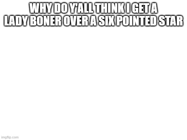 WHY DO Y'ALL THINK I GET A LADY BONER OVER A SIX POINTED STAR | made w/ Imgflip meme maker