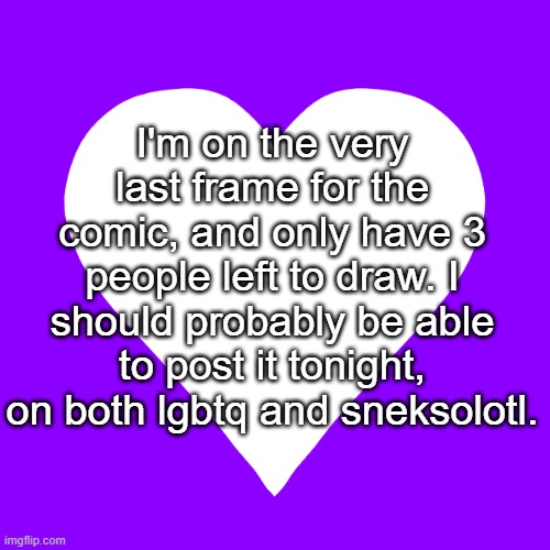 It's almost done! (don't feel bad if you weren't featured, drawing is hard T-T) | I'm on the very last frame for the comic, and only have 3 people left to draw. I should probably be able to post it tonight, on both lgbtq and sneksolotl. | image tagged in white heart purple background | made w/ Imgflip meme maker