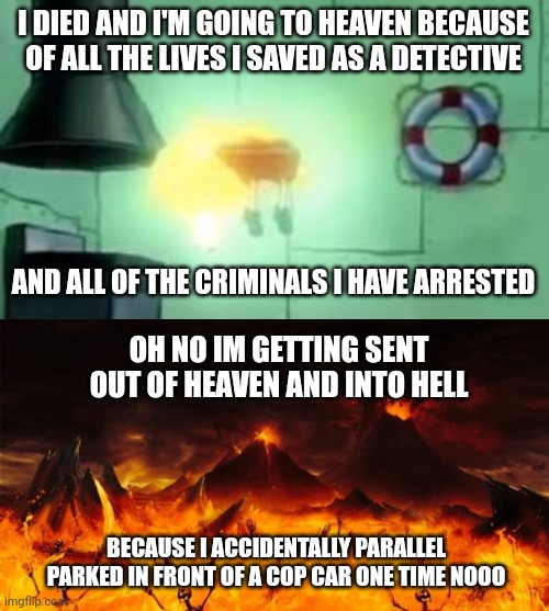 plot twist: i'm an atheist | I DIED AND I'M GOING TO HEAVEN BECAUSE OF ALL THE LIVES I SAVED AS A DETECTIVE; AND ALL OF THE CRIMINALS I HAVE ARRESTED; OH NO IM GETTING SENT OUT OF HEAVEN AND INTO HELL; BECAUSE I ACCIDENTALLY PARALLEL PARKED IN FRONT OF A COP CAR ONE TIME NOOO | image tagged in floating spongebob,hell | made w/ Imgflip meme maker