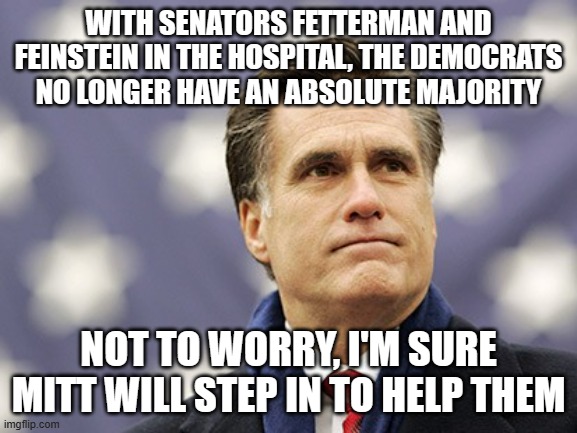 mitt romney | WITH SENATORS FETTERMAN AND FEINSTEIN IN THE HOSPITAL, THE DEMOCRATS NO LONGER HAVE AN ABSOLUTE MAJORITY; NOT TO WORRY, I'M SURE MITT WILL STEP IN TO HELP THEM | image tagged in mitt romney | made w/ Imgflip meme maker