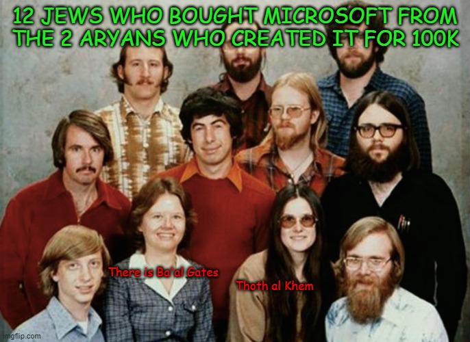 The 12 who STOLE Windows and started MICROSOFT | 12 JEWS WHO BOUGHT MICROSOFT FROM THE 2 ARYANS WHO CREATED IT FOR 100K; There is Ba'al Gates










                                                                Thoth al Khem | image tagged in jews,suc,liar,bill gates,covid,ew i stepped in shit | made w/ Imgflip meme maker