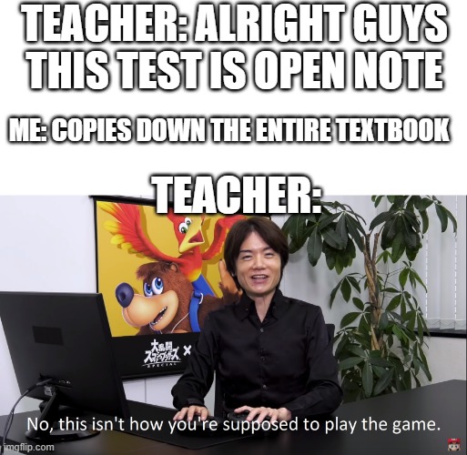 dont even lie you guys just copy down the textbook | TEACHER: ALRIGHT GUYS THIS TEST IS OPEN NOTE; ME: COPIES DOWN THE ENTIRE TEXTBOOK; TEACHER: | image tagged in no this isnt how youre supposed to play the game,memes,funny,relatable,relatable memes,school | made w/ Imgflip meme maker