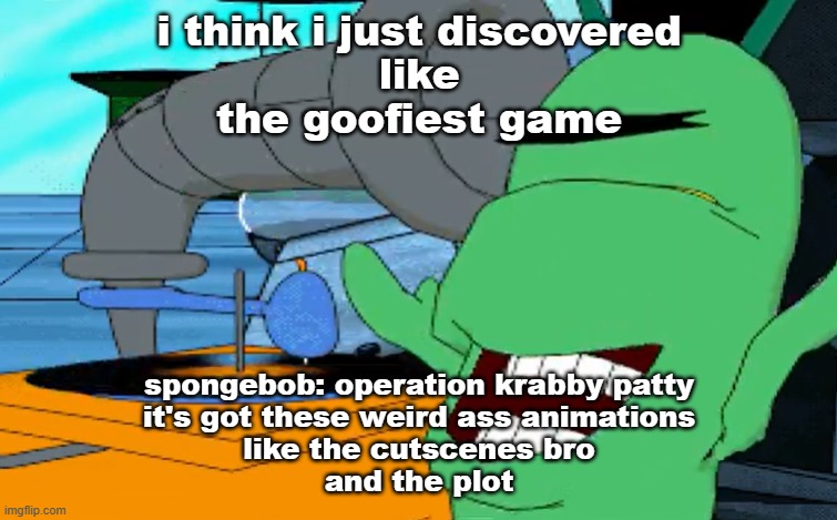 a b c d e f g | i think i just discovered
like
the goofiest game; spongebob: operation krabby patty
it's got these weird ass animations
like the cutscenes bro
and the plot | image tagged in a b c d e f g | made w/ Imgflip meme maker