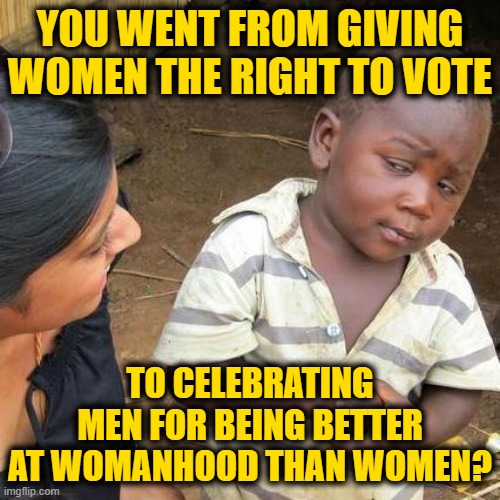 Third World Skeptical Kid Meme | YOU WENT FROM GIVING WOMEN THE RIGHT TO VOTE; TO CELEBRATING MEN FOR BEING BETTER AT WOMANHOOD THAN WOMEN? | image tagged in memes,third world skeptical kid | made w/ Imgflip meme maker