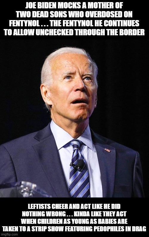 The left continue to approve of both fentynol Joe and the pedophiles stripping in front of children. But we're the bad ones. | JOE BIDEN MOCKS A MOTHER OF TWO DEAD SONS WHO OVERDOSED ON FENTYNOL . . . THE FENTYNOL HE CONTINUES TO ALLOW UNCHECKED THROUGH THE BORDER; LEFTISTS CHEER AND ACT LIKE HE DID NOTHING WRONG . . . KINDA LIKE THEY ACT WHEN CHILDREN AS YOUNG AS BABIES ARE TAKEN TO A STRIP SHOW FEATURING PEDOPHILES IN DRAG | image tagged in joe biden | made w/ Imgflip meme maker