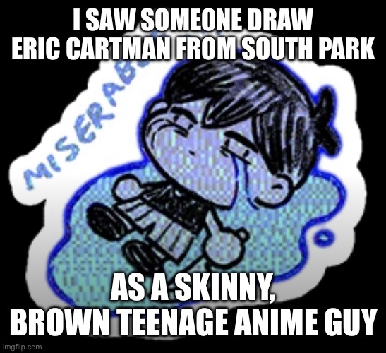 miserable | I SAW SOMEONE DRAW ERIC CARTMAN FROM SOUTH PARK; AS A SKINNY, BROWN TEENAGE ANIME GUY | image tagged in miserable | made w/ Imgflip meme maker