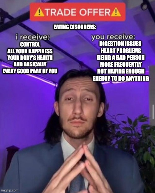 idk | EATING DISORDERS:; DIGESTION ISSUES 
HEART PROBLEMS
BEING A BAD PERSON MORE FREQUENTLY
NOT HAVING ENOUGH ENERGY TO DO ANYTHING; CONTROL
ALL YOUR HAPPINESS
YOUR BODY'S HEALTH
AND BASICALLY EVERY GOOD PART OF YOU | image tagged in i receive you receive | made w/ Imgflip meme maker