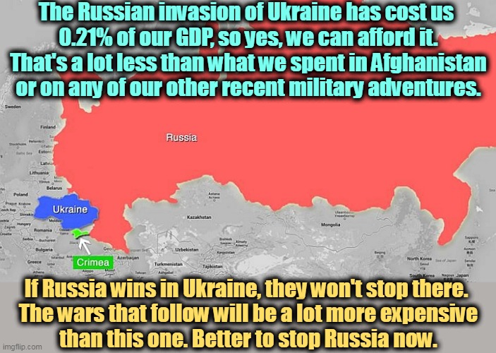 It's amazing how MAGA is soft on Russia. | The Russian invasion of Ukraine has cost us 
0.21% of our GDP, so yes, we can afford it. That's a lot less than what we spent in Afghanistan or on any of our other recent military adventures. If Russia wins in Ukraine, they won't stop there. 

The wars that follow will be a lot more expensive than this one. Better to stop Russia now. | image tagged in russia,invasion,ukraine,war,putin,maga | made w/ Imgflip meme maker