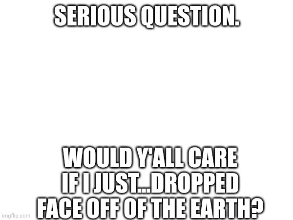 SERIOUS QUESTION. WOULD Y'ALL CARE IF I JUST...DROPPED FACE OFF OF THE EARTH? | made w/ Imgflip meme maker