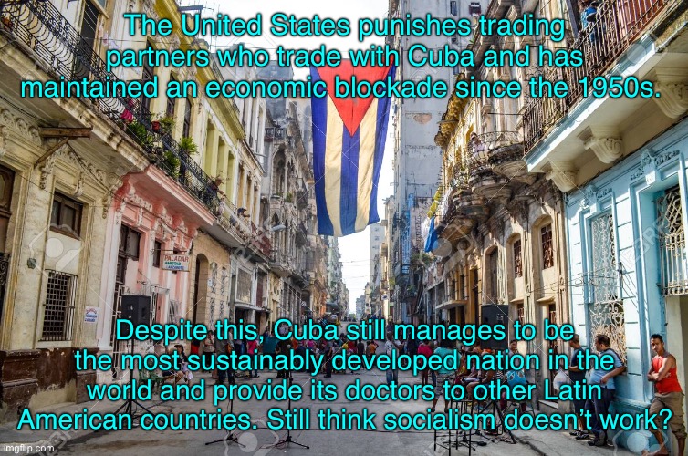 Socialism has accomplished way more than capitalism | The United States punishes trading partners who trade with Cuba and has maintained an economic blockade since the 1950s. Despite this, Cuba still manages to be the most sustainably developed nation in the world and provide its doctors to other Latin American countries. Still think socialism doesn’t work? | image tagged in socialism,capitalism,anti-capitalist,communism,cuba,fidel castro | made w/ Imgflip meme maker