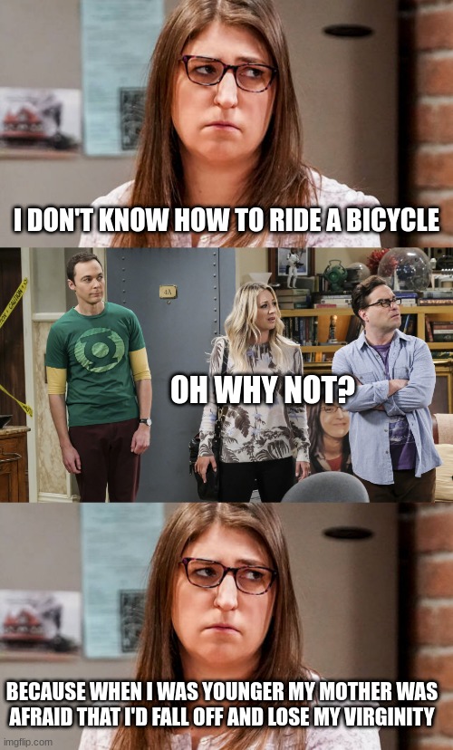 big bang theory meme | I DON'T KNOW HOW TO RIDE A BICYCLE; OH WHY NOT? BECAUSE WHEN I WAS YOUNGER MY MOTHER WAS AFRAID THAT I'D FALL OFF AND LOSE MY VIRGINITY | image tagged in amy,the big bang theory,funny memes | made w/ Imgflip meme maker