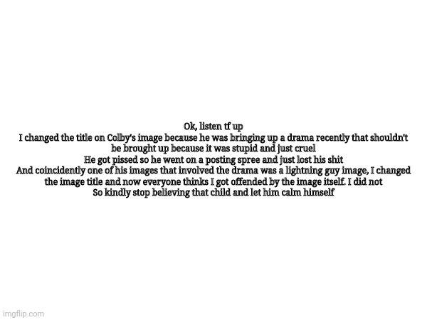 There, now please stfu | Ok, listen tf up

I changed the title on Colby's image because he was bringing up a drama recently that shouldn't be brought up because it was stupid and just cruel

He got pissed so he went on a posting spree and just lost his shit

And coincidently one of his images that involved the drama was a lightning guy image, I changed the image title and now everyone thinks I got offended by the image itself. I did not

So kindly stop believing that child and let him calm himself | made w/ Imgflip meme maker