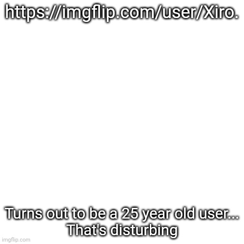 And he role plays on this site too and mein gott he follows most porn streams too wtf | https://imgflip.com/user/Xiro. Turns out to be a 25 year old user...
That's disturbing | image tagged in memes,blank transparent square | made w/ Imgflip meme maker