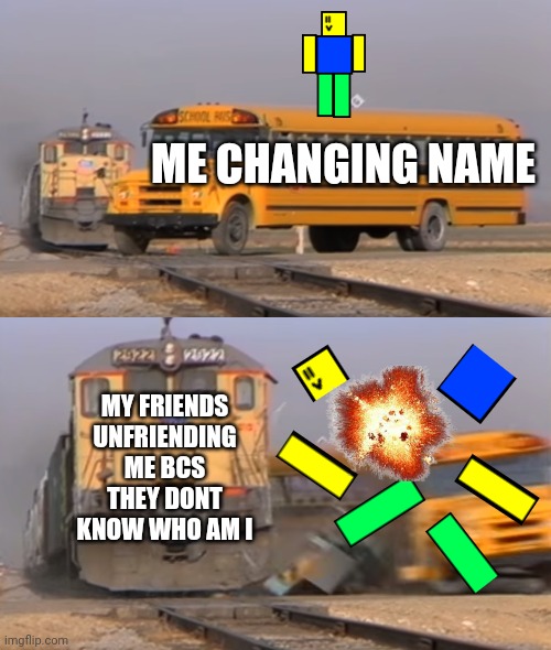 A train hitting a school bus | ME CHANGING NAME; MY FRIENDS UNFRIENDING ME BCS THEY DONT KNOW WHO AM I | image tagged in a train hitting a school bus | made w/ Imgflip meme maker