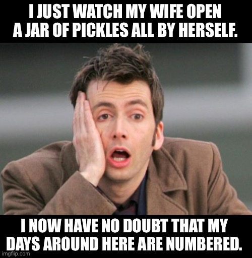 It’s over now! | I JUST WATCH MY WIFE OPEN A JAR OF PICKLES ALL BY HERSELF. I NOW HAVE NO DOUBT THAT MY DAYS AROUND HERE ARE NUMBERED. | image tagged in tennant facepalm | made w/ Imgflip meme maker