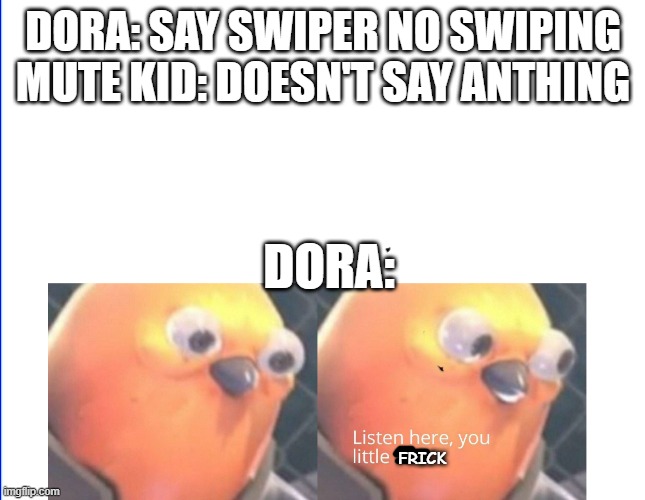 desperate | DORA: SAY SWIPER NO SWIPING
MUTE KID: DOESN'T SAY ANTHING; DORA:; FRICK | image tagged in listen here you little shit,funny,bird | made w/ Imgflip meme maker