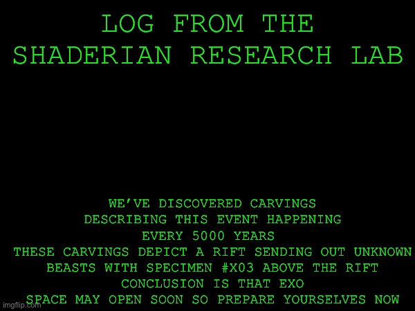 LOG FROM THE SHADERIAN RESEARCH LAB; WE’VE DISCOVERED CARVINGS DESCRIBING THIS EVENT HAPPENING EVERY 5000 YEARS 
THESE CARVINGS DEPICT A RIFT SENDING OUT UNKNOWN BEASTS WITH SPECIMEN #X03 ABOVE THE RIFT
CONCLUSION IS THAT EXO SPACE MAY OPEN SOON SO PREPARE YOURSELVES NOW | made w/ Imgflip meme maker