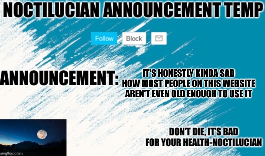 Noct's announcement temp | IT'S HONESTLY KINDA SAD HOW MOST PEOPLE ON THIS WEBSITE AREN'T EVEN OLD ENOUGH TO USE IT | image tagged in noctilucian announcement temp | made w/ Imgflip meme maker
